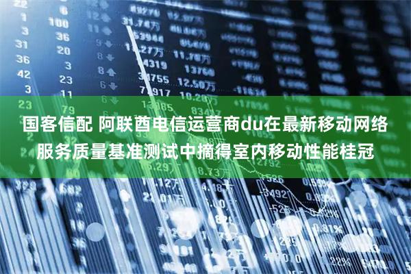 国客信配 阿联酋电信运营商du在最新移动网络服务质量基准测试中摘得室内移动性能桂冠
