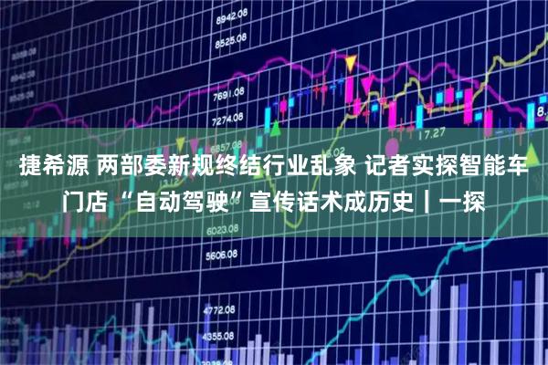 捷希源 两部委新规终结行业乱象 记者实探智能车门店 “自动驾驶”宣传话术成历史｜一探