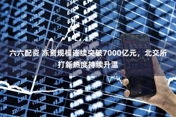 六六配资 冻资规模连续突破7000亿元，北交所打新热度持续升温