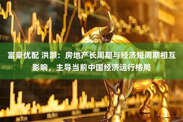富豪优配 洪灏：房地产长周期与经济短周期相互影响，主导当前中国经济运行格局
