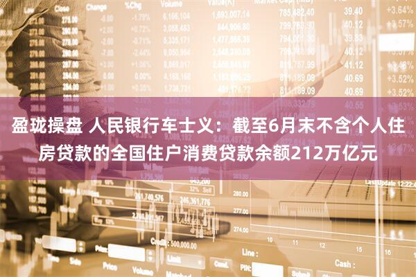 盈珑操盘 人民银行车士义：截至6月末不含个人住房贷款的全国住户消费贷款余额212万亿元