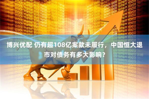 博兴优配 仍有超108亿案款未履行，中国恒大退市对债务有多大影响？