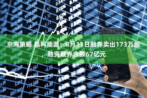 京海策略 晶科能源：8月11日融券卖出173万股，融资融券余额67亿元