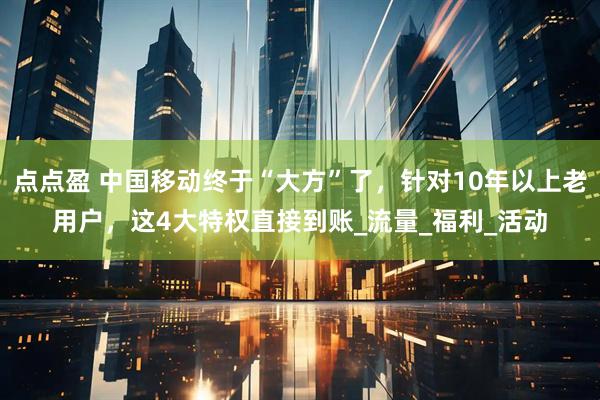 点点盈 中国移动终于“大方”了，针对10年以上老用户，这4大特权直接到账_流量_福利_活动