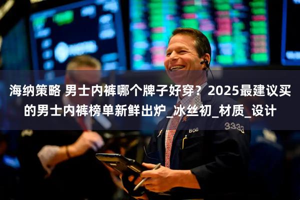 海纳策略 男士内裤哪个牌子好穿？2025最建议买的男士内裤榜单新鲜出炉_冰丝初_材质_设计