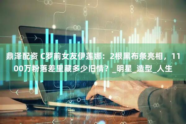 鼎泽配资 C罗前女友伊莲娜：2根黑布条亮相，1100万粉落差里藏多少旧情？_明星_造型_人生