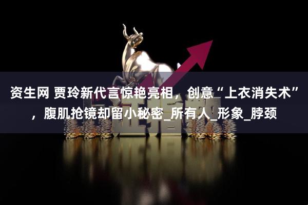 资生网 贾玲新代言惊艳亮相，创意“上衣消失术”，腹肌抢镜却留小秘密_所有人_形象_脖颈