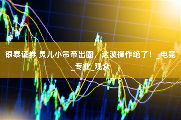 银泰证券 灵儿小吊带出圈，这波操作绝了！_电竞_专业_观众