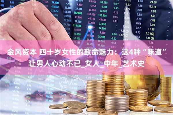 金风资本 四十岁女性的致命魅力：这4种“味道”让男人心动不已_女人_中年_艺术史