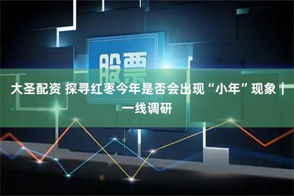 大圣配资 探寻红枣今年是否会出现“小年”现象｜一线调研