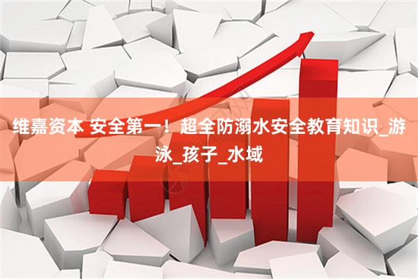 维嘉资本 安全第一！超全防溺水安全教育知识_游泳_孩子_水域