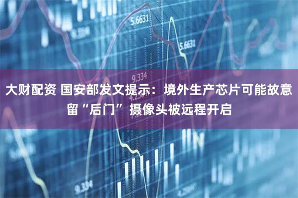大财配资 国安部发文提示：境外生产芯片可能故意留“后门” 摄像头被远程开启