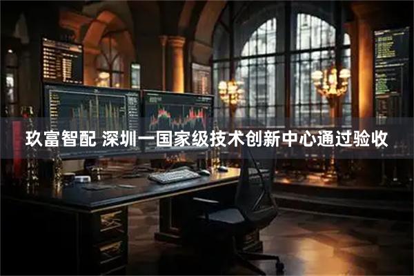 玖富智配 深圳一国家级技术创新中心通过验收