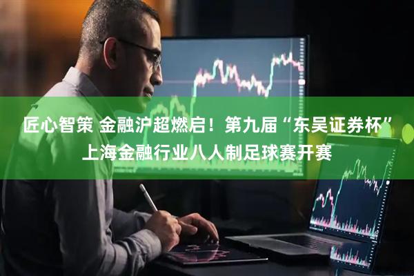 匠心智策 金融沪超燃启！第九届“东吴证券杯”上海金融行业八人制足球赛开赛