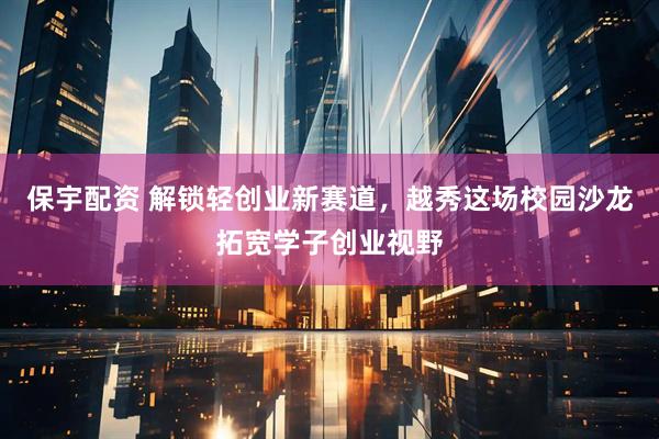 保宇配资 解锁轻创业新赛道，越秀这场校园沙龙拓宽学子创业视野