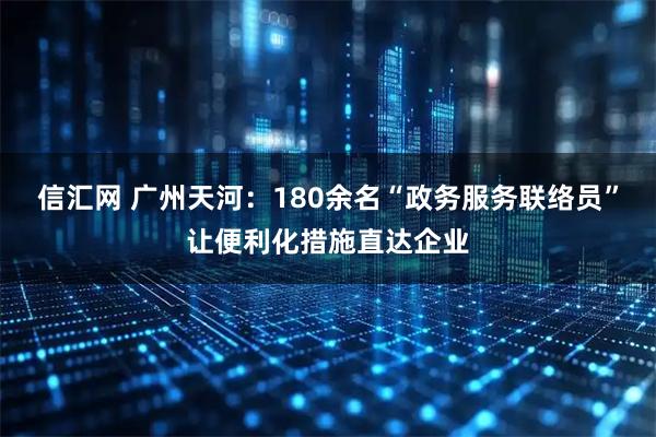 信汇网 广州天河：180余名“政务服务联络员”让便利化措施直达企业