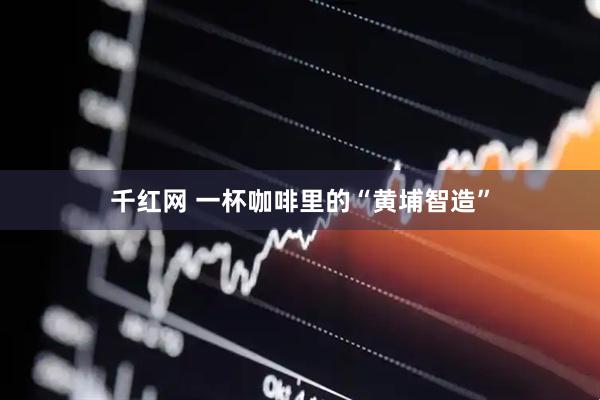 千红网 一杯咖啡里的“黄埔智造”