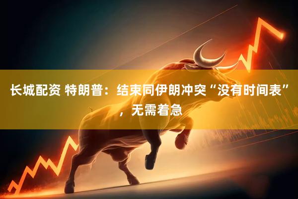 长城配资 特朗普：结束同伊朗冲突“没有时间表” ，无需着急