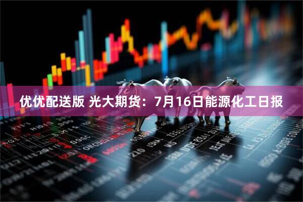 优优配送版 光大期货：7月16日能源化工日报