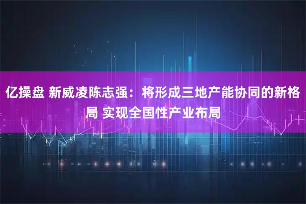 亿操盘 新威凌陈志强：将形成三地产能协同的新格局 实现全国性产业布局