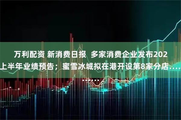 万利配资 新消费日报  多家消费企业发布2025上半年业绩预告；蜜雪冰城拟在港开设第8家分店……