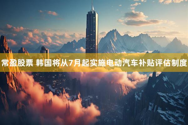 常盈股票 韩国将从7月起实施电动汽车补贴评估制度