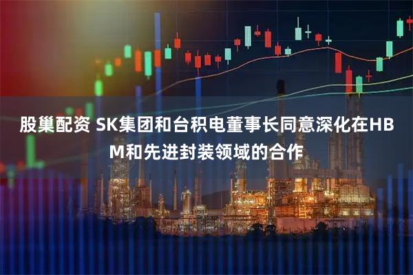 股巢配资 SK集团和台积电董事长同意深化在HBM和先进封装领域的合作