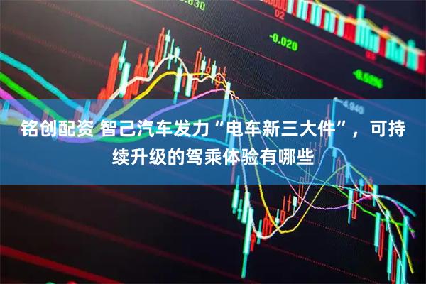 铭创配资 智己汽车发力“电车新三大件”，可持续升级的驾乘体验有哪些