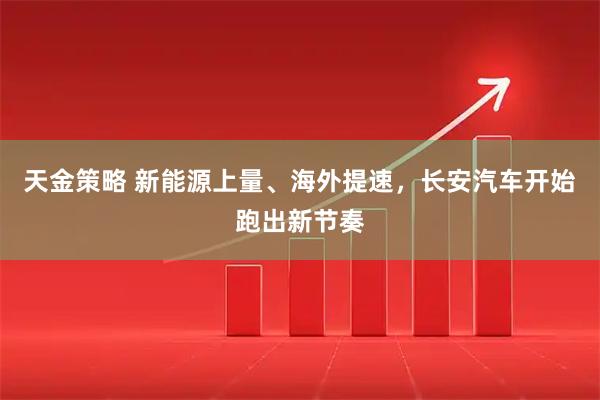 天金策略 新能源上量、海外提速，长安汽车开始跑出新节奏