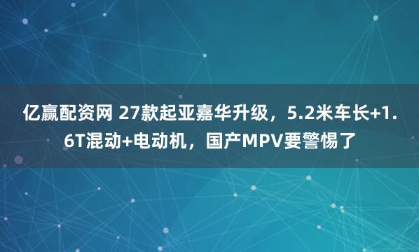 亿赢配资网 27款起亚嘉华升级，5.2米车长+1.6T混动+电动机，国产MPV要警惕了