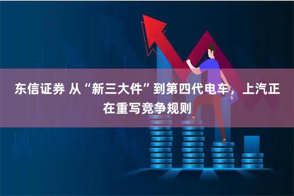 东信证券 从“新三大件”到第四代电车，上汽正在重写竞争规则