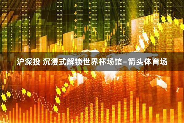 沪深投 沉浸式解锁世界杯场馆—箭头体育场
