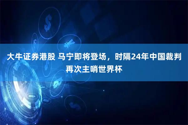 大牛证券港股 马宁即将登场，时隔24年中国裁判再次主哨世界杯