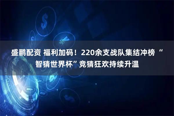 盛鹏配资 福利加码！220余支战队集结冲榜 “智猜世界杯”竞猜狂欢持续升温