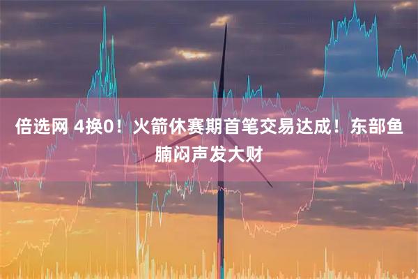 倍选网 4换0！火箭休赛期首笔交易达成！东部鱼腩闷声发大财
