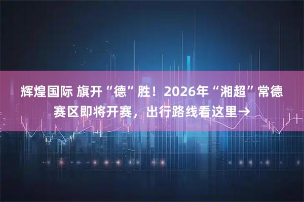 辉煌国际 旗开“德”胜！2026年“湘超”常德赛区即将开赛，出行路线看这里→