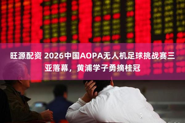 旺源配资 2026中国AOPA无人机足球挑战赛三亚落幕，黄浦学子勇摘桂冠