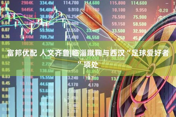 富邦优配 人文齐鲁|临淄蹴鞠与西汉“足球爱好者”项处