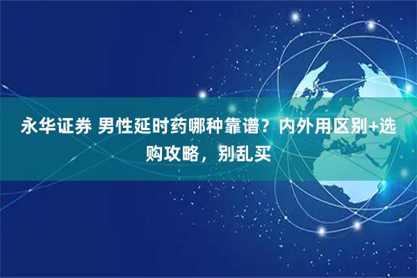 永华证券 男性延时药哪种靠谱？内外用区别+选购攻略，别乱买